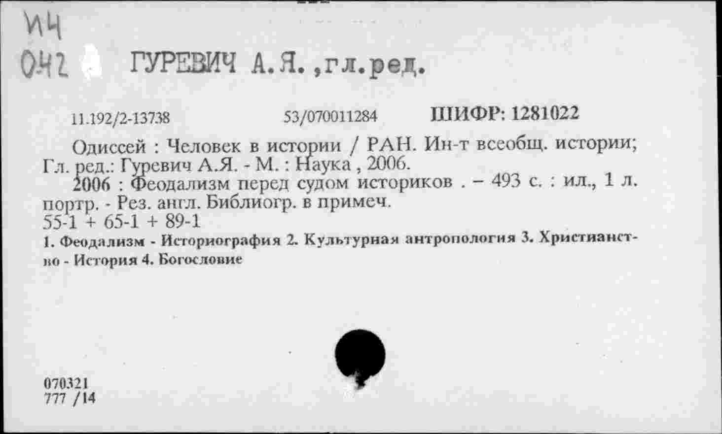 ﻿0Я1 ГУРЕВИЧ А.Я. ,гл.ред.
11.192/2-13738	53/070011284 ШИФР: 1281022
Одиссей : Человек в истории / РАН. Ин-т всеобщ, истории;
Гл. ред.: Гуревич А.Я. - М.: Наука , 2006.
2006 : Феодализм перед судом историков . - 493 с. : ил., 1 л. портр. - Рез. англ. Библиогр. в примем.
55-1 + 65-1 + 89-1
I. Феодализм - Историография 2. Культурная антропология 3. Христианство - История 4. Богословие
070321
777 /14